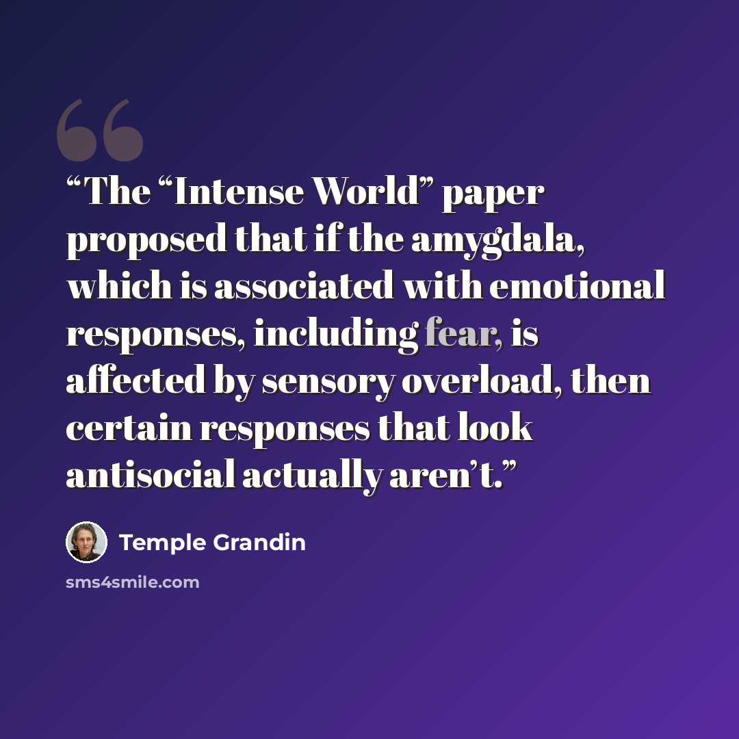 “The “Intense World” paper proposed that if the amygdala, which is associated with emotional responses, including fear, is affected by sensory overload, then certain responses that look antisocial actually aren’t.” quote by Temple Grandin