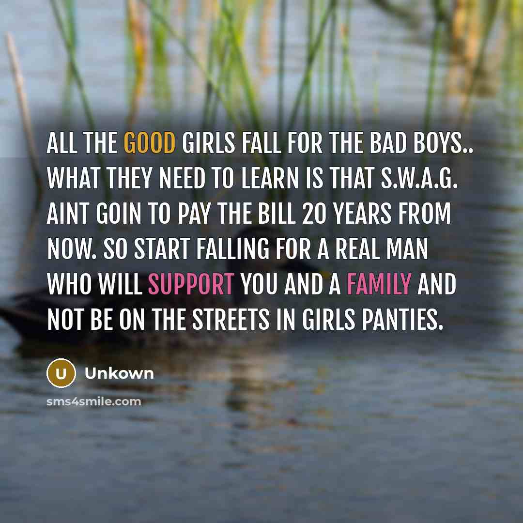 “All the good girls fall for the bad boys.. what they need to learn is that S.W.A.G. aint goin to pay the bill 20 years from now. So start falling for a REAL man who will support you and a family and not be on the streets in girls panties.” quote by Unkown