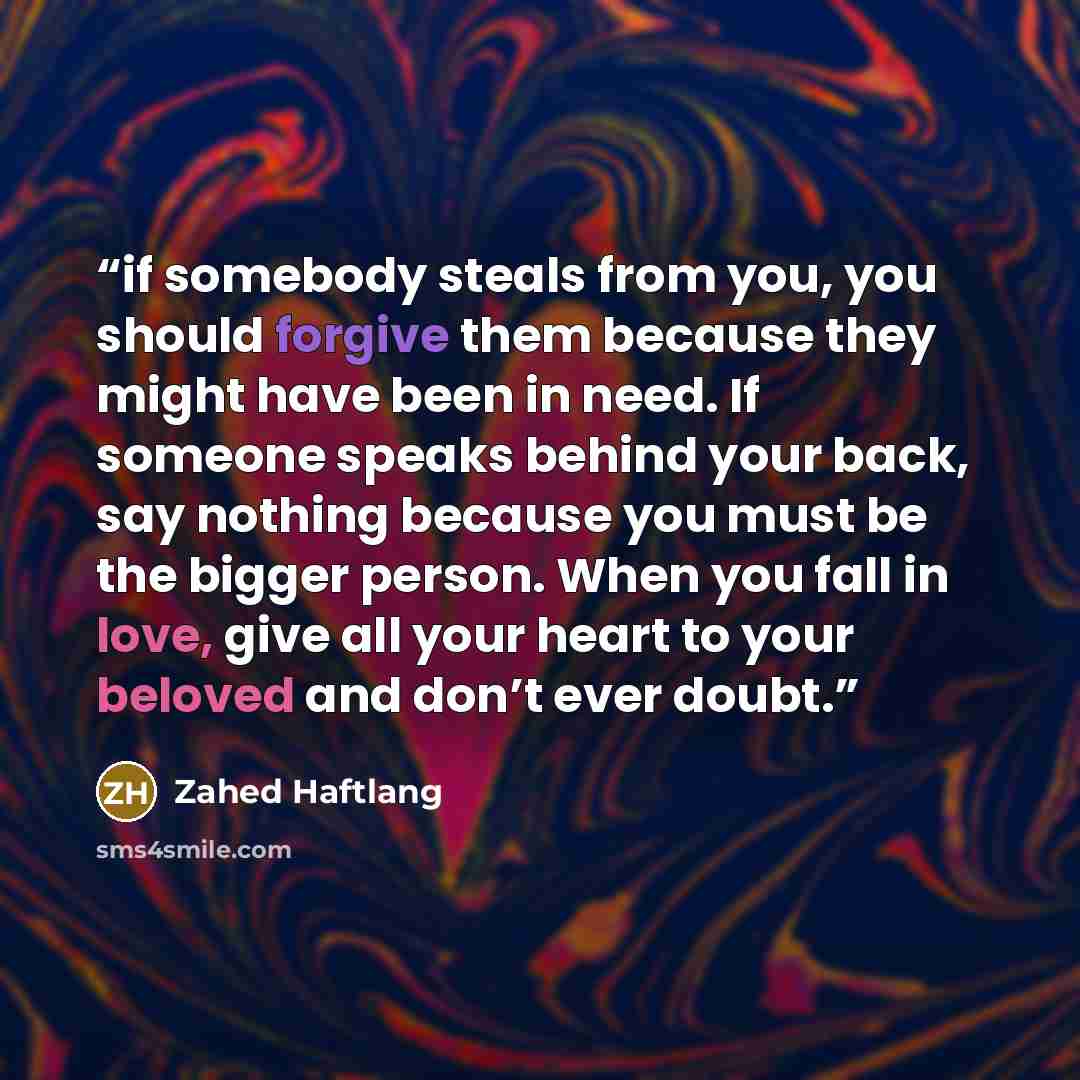 “if somebody steals from you, you should forgive them because they might have been in need. If someone speaks behind your back, say nothing because you must be the bigger person. When you fall in love, give all your heart to your beloved and don’t ever doubt.” quote by Zahed Haftlang
