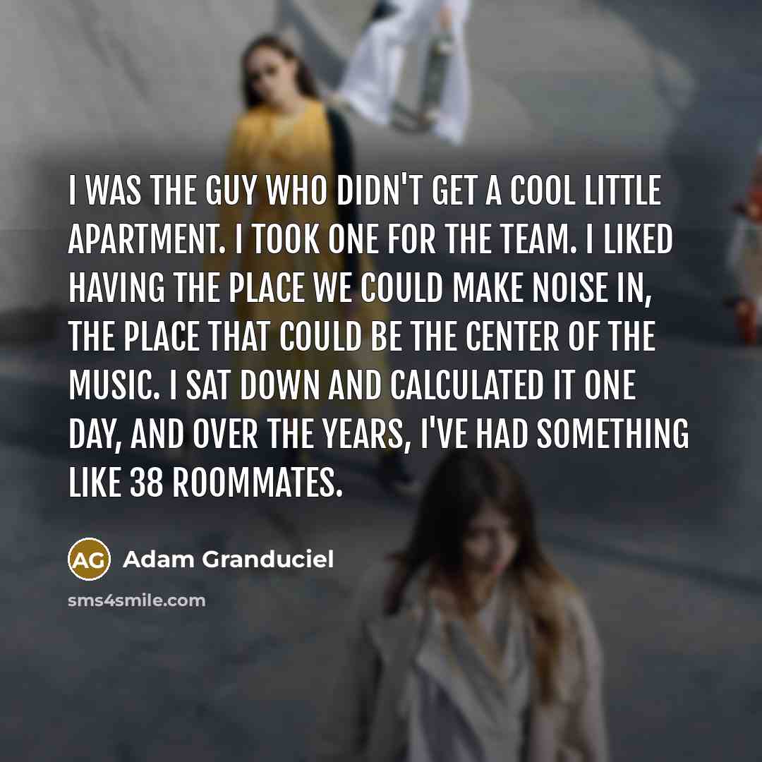 “I was the guy who didn't get a cool little apartment. I took one for the team. I liked having the place we could make noise in, the place that could be the center of the music. I sat down and calculated it one day, and over the years, I've had something like 38 roommates.” quote by Adam Granduciel