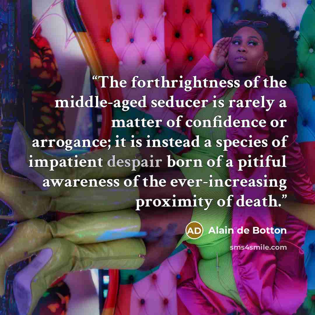 “The forthrightness of the middle-aged seducer is rarely a matter of confidence or arrogance; it is instead a species of impatient despair born of a pitiful awareness of the ever-increasing proximity of death.” quote by Alain de Botton