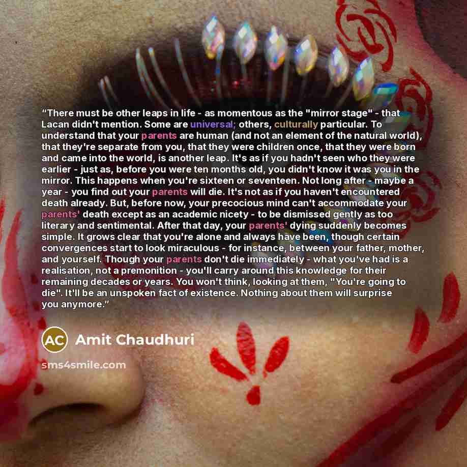 “There must be other leaps in life - as momentous as the "mirror stage" - that Lacan didn't mention. Some are universal; others, culturally particular. To understand that your parents are human (and not an element of the natural world), that they're separate from you, that they were children once…” quote by Amit Chaudhuri