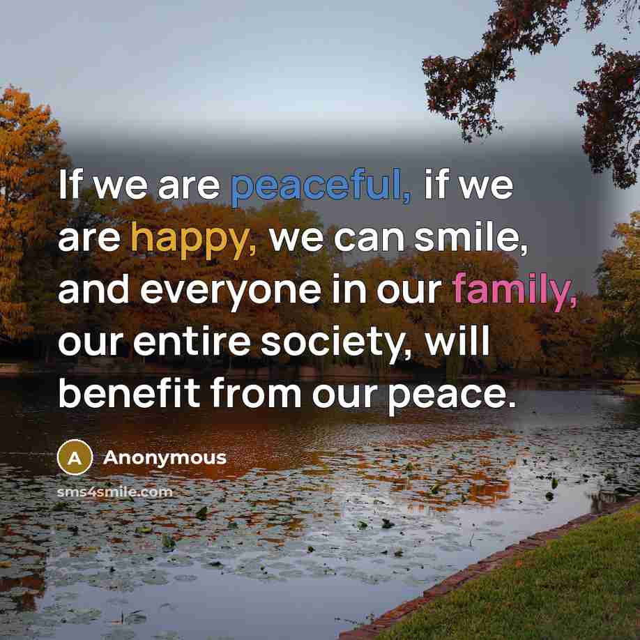 “If we are peaceful, if we are happy, we can smile, and everyone in our family, our entire society, will benefit from our peace.” quote by Anonymous