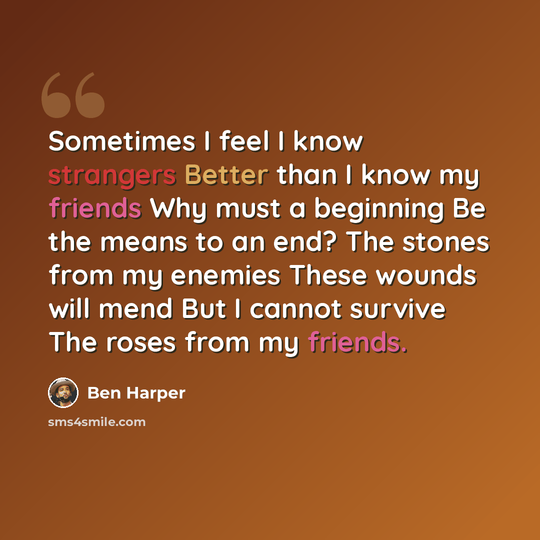 “Sometimes I feel I know strangers Better than I know my friends Why must a beginning Be the means to an end? The stones from my enemies These wounds will mend But I cannot survive The roses from my friends.” quote by Ben Harper