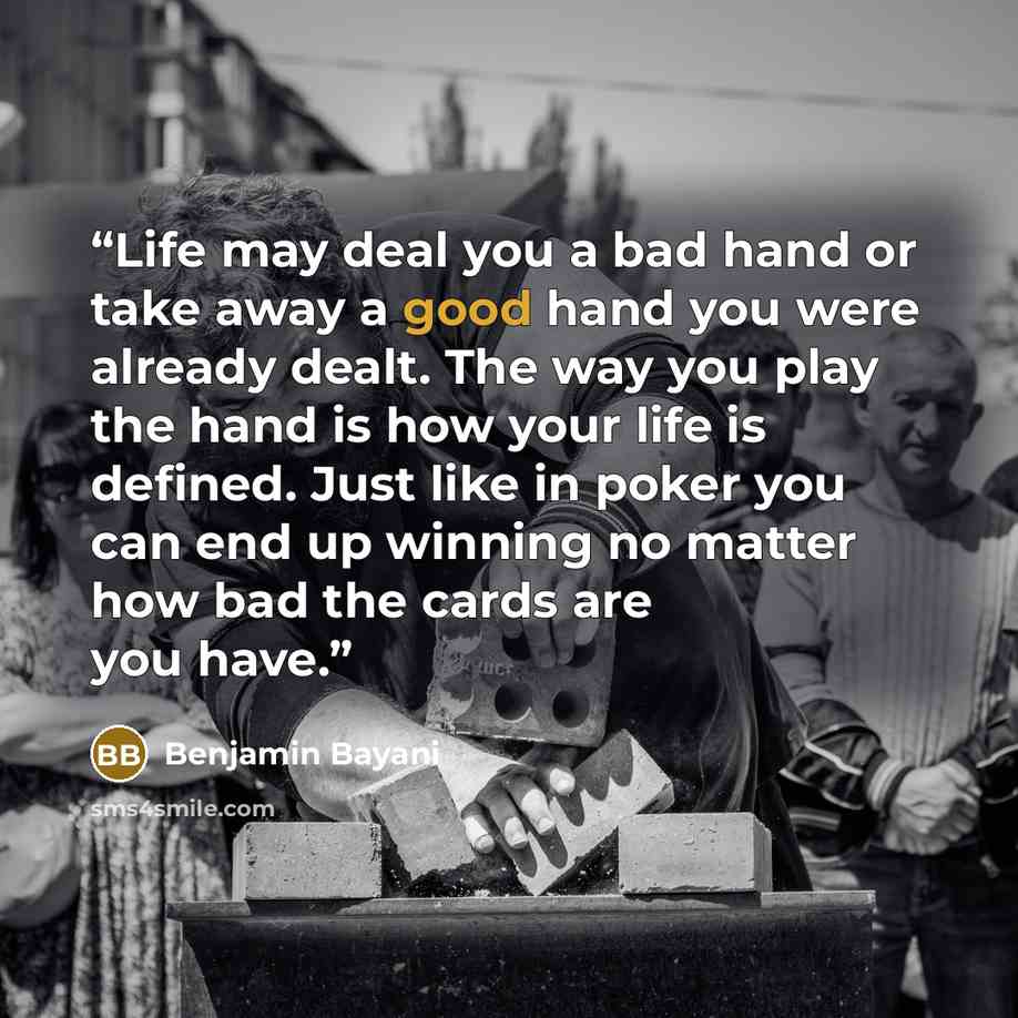 “Life may deal you a bad hand or take away a good hand you were already dealt. The way you play the hand is how your life is defined. Just like in poker you can end up winning no matter how bad the cards are you have.” quote by Benjamin Bayani