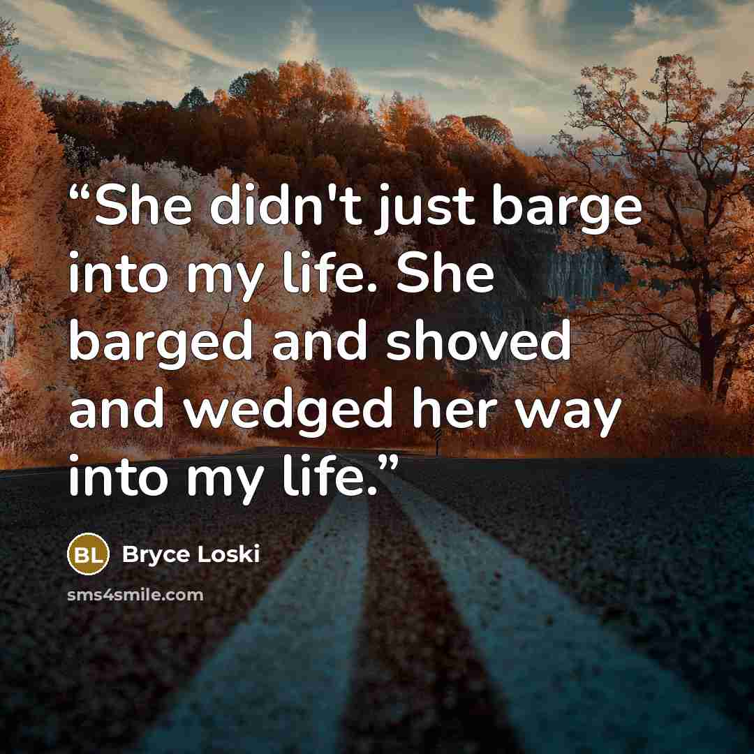 “She didn't just barge into my life. She barged and shoved and wedged her way into my life.” quote by Bryce Loski