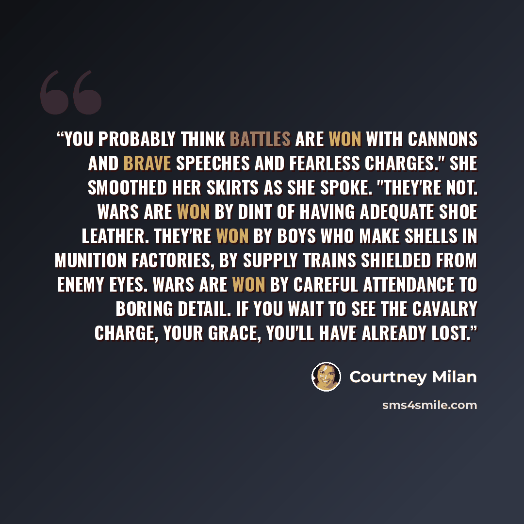 “You probably think battles are won with cannons and brave speeches and fearless charges." She smoothed her skirts as she spoke. "They're not. Wars are won by dint of having adequate shoe leather. They're won by boys who make shells in munition factories, by supply trains shielded from enemy eyes…” quote by Courtney Milan
