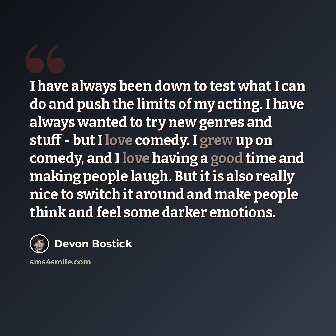 “I have always been down to test what I can do and push the limits of my acting. I have always wanted to try new genres and stuff - but I love comedy. I grew up on comedy, and I love having a good time and making people laugh. But it is also really nice to switch it around and make people think and…” quote by Devon Bostick