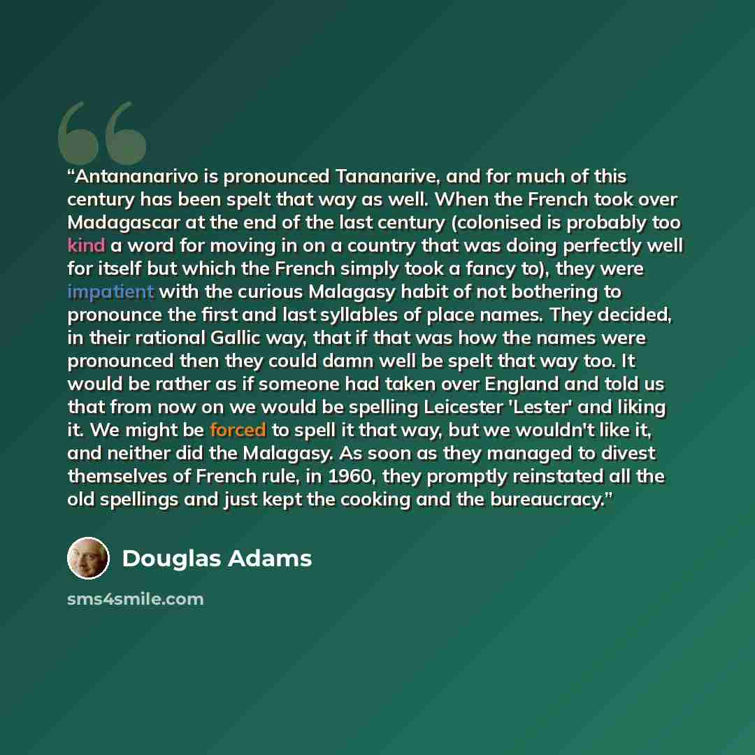 “Antananarivo is pronounced Tananarive, and for much of this century has been spelt that way as well. When the French took over Madagascar at the end of the last century (colonised is probably too kind a word for moving in on a country that was doing perfectly well for itself but which the French…” quote by Douglas Adams