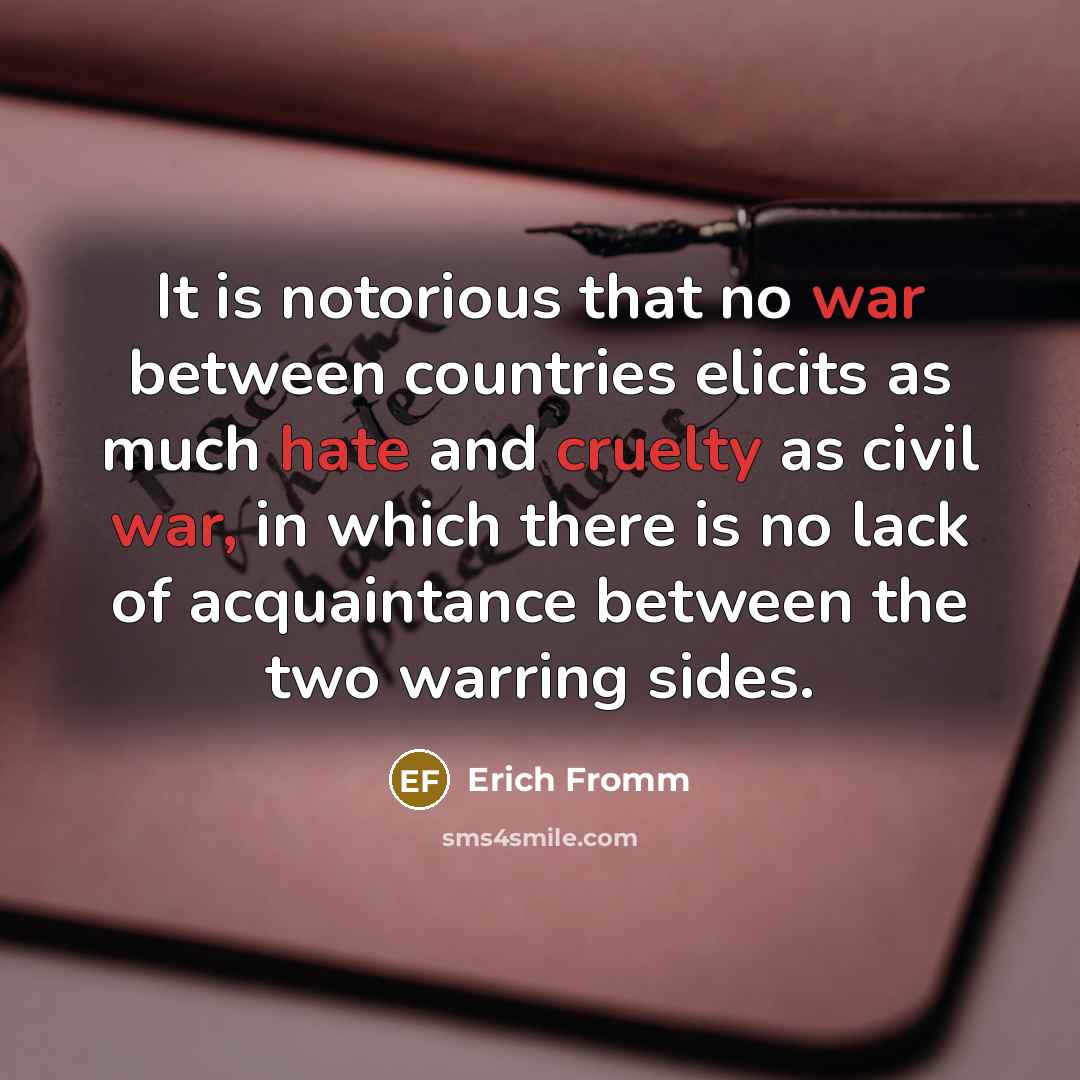 “It is notorious that no war between countries elicits as much hate and cruelty as civil war, in which there is no lack of acquaintance between the two warring sides.” quote by Erich Fromm