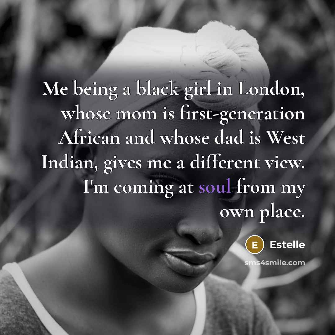 “Me being a black girl in London, whose mom is first-generation African and whose dad is West Indian, gives me a different view. I'm coming at soul from my own place.” quote by Estelle