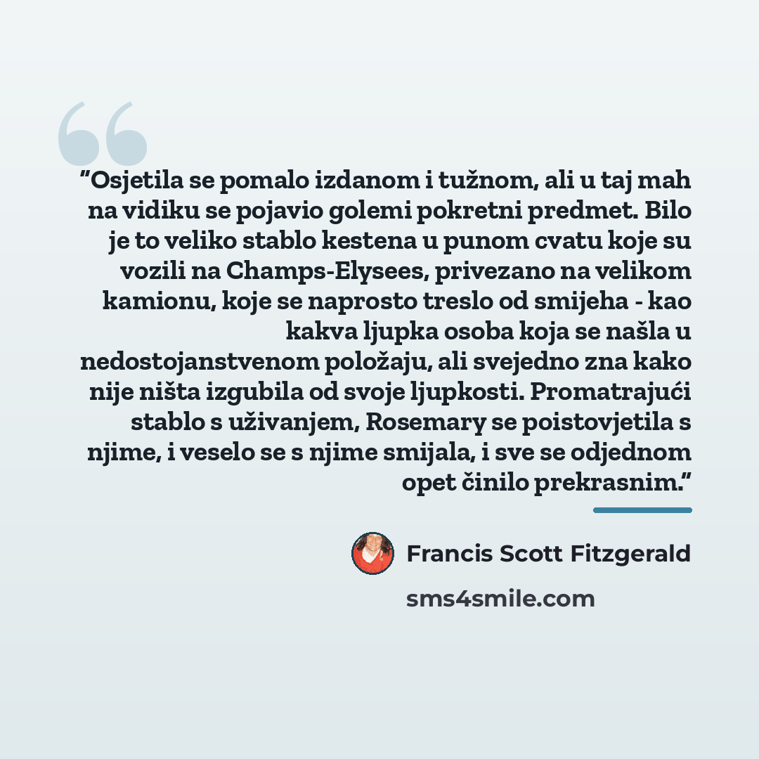“Osjetila se pomalo izdanom i tužnom, ali u taj mah na vidiku se pojavio golemi pokretni predmet. Bilo je to veliko stablo kestena u punom cvatu koje su vozili na Champs-Elysees, privezano na velikom kamionu, koje se naprosto treslo od smijeha - kao kakva ljupka osoba koja se našla u…” quote by Francis Scott Fitzgerald