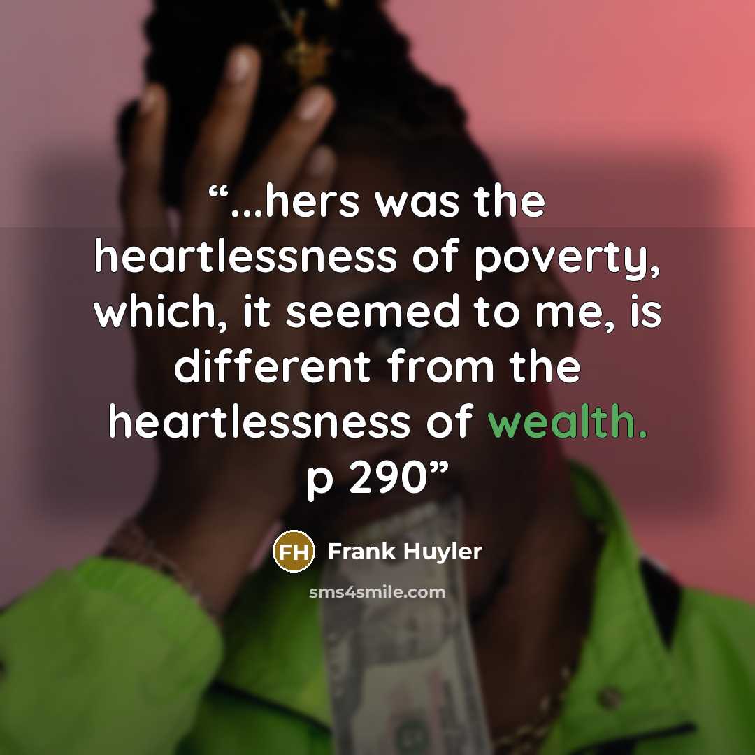 “...hers was the heartlessness of poverty, which, it seemed to me, is different from the heartlessness of wealth. p 290” quote by Frank Huyler