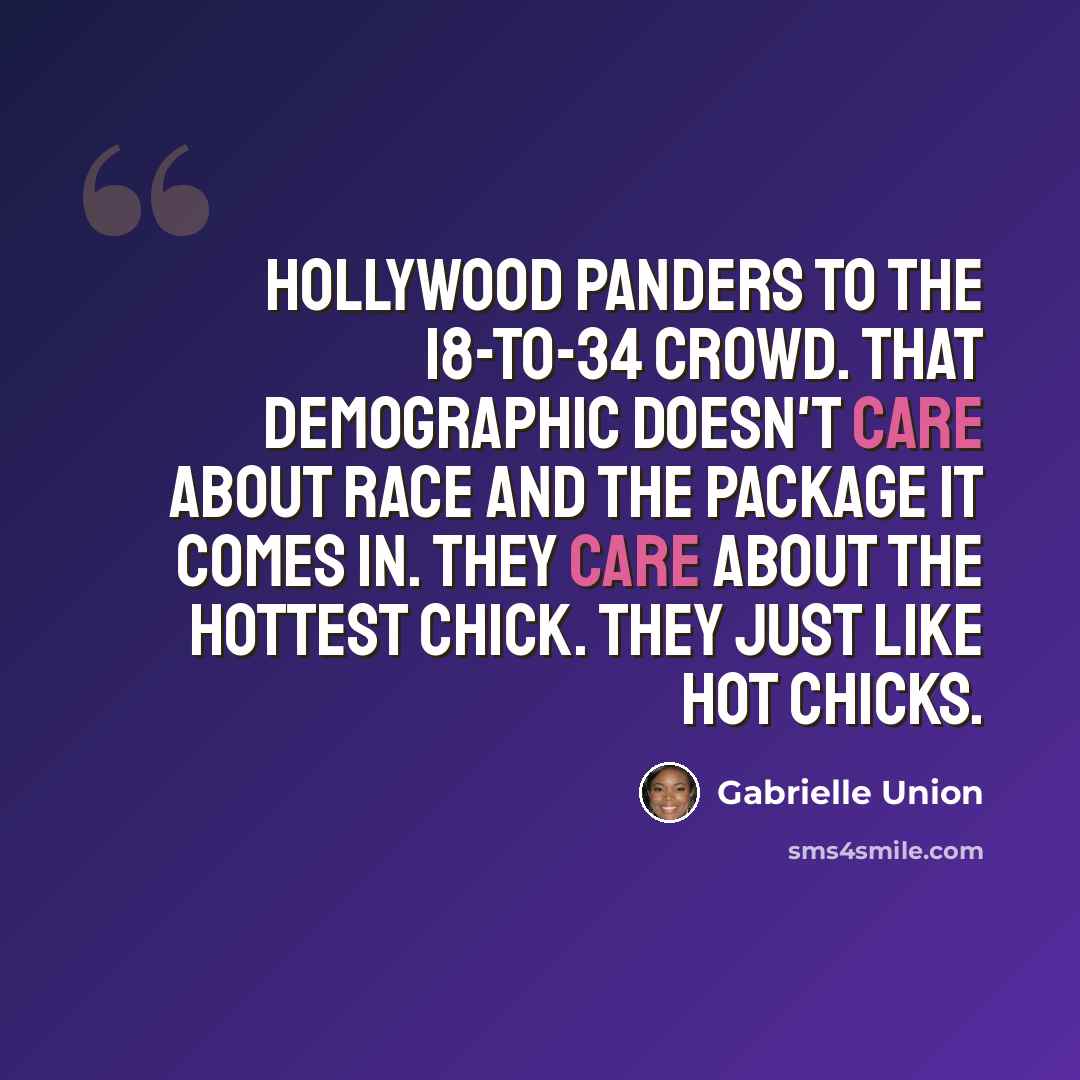 “Hollywood panders to the 18-to-34 crowd. That demographic doesn't care about race and the package it comes in. They care about the hottest chick. They just like hot chicks.” quote by Gabrielle Union