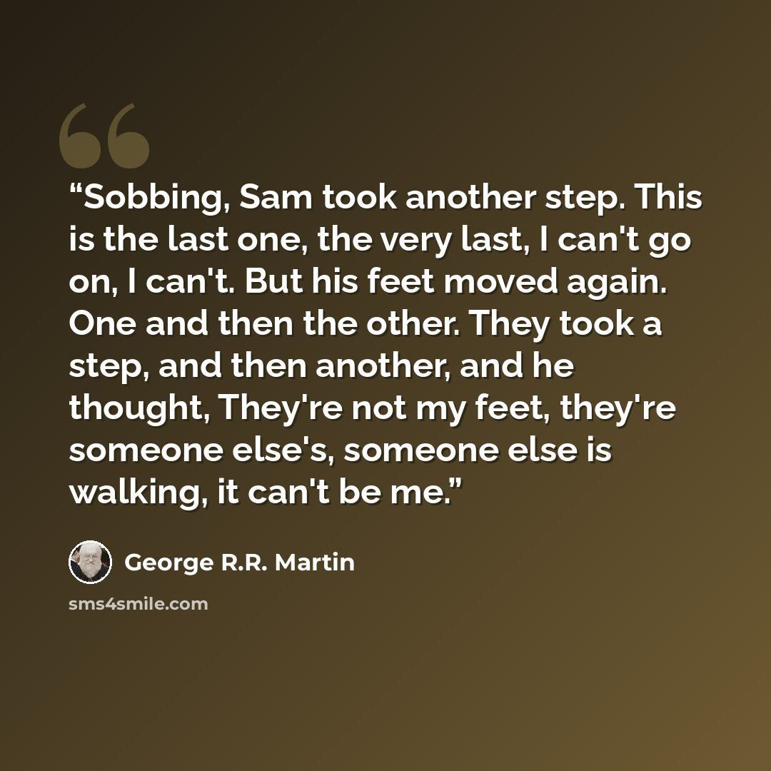 “Sobbing, Sam took another step. This is the last one, the very last, I can't go on, I can't. But his feet moved again. One and then the other. They took a step, and then another, and he thought, They're not my feet, they're someone else's, someone else is walking, it can't be me.” quote by George R.R. Martin