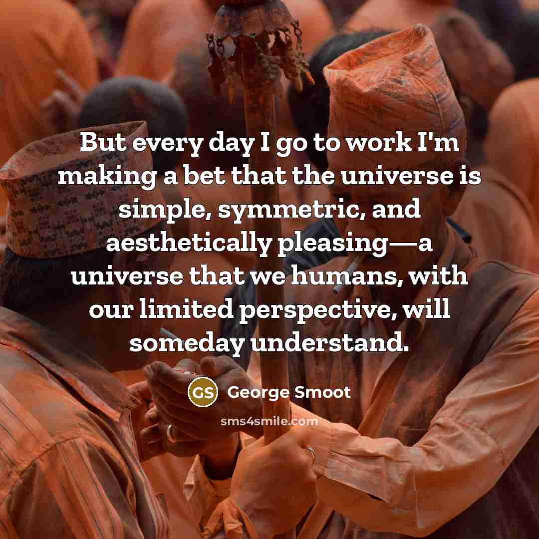 “But every day I go to work I'm making a bet that the universe is simple, symmetric, and aesthetically pleasing—a universe that we humans, with our limited perspective, will someday understand.” quote by George Smoot