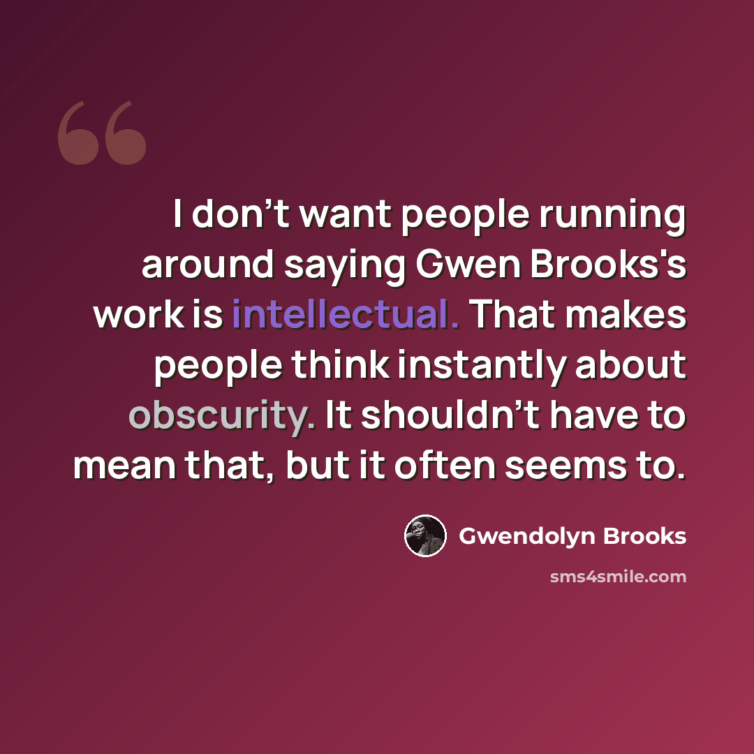 “I don't want people running around saying Gwen Brooks's work is intellectual. That makes people think instantly about obscurity. It shouldn't have to mean that, but it often seems to.” quote by Gwendolyn Brooks
