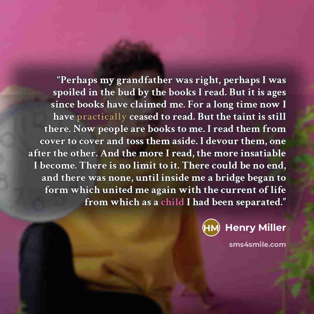 “Perhaps my grandfather was right, perhaps I was spoiled in the bud by the books I read. But it is ages since books have claimed me. For a long time now I have practically ceased to read. But the taint is still there. Now people are books to me. I read them from cover to cover and toss them aside…” quote by Henry Miller