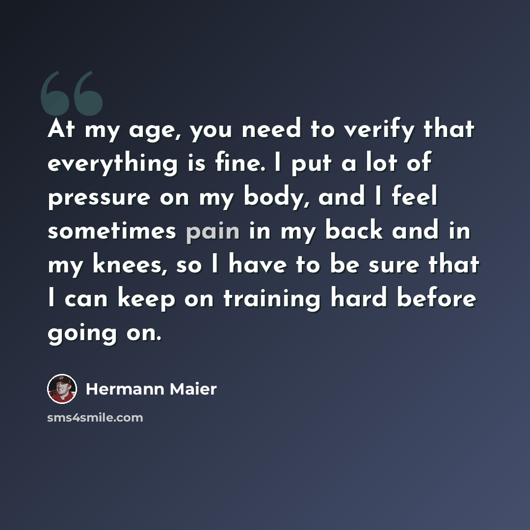“At my age, you need to verify that everything is fine. I put a lot of pressure on my body, and I feel sometimes pain in my back and in my knees, so I have to be sure that I can keep on training hard before going on.” quote by Hermann Maier