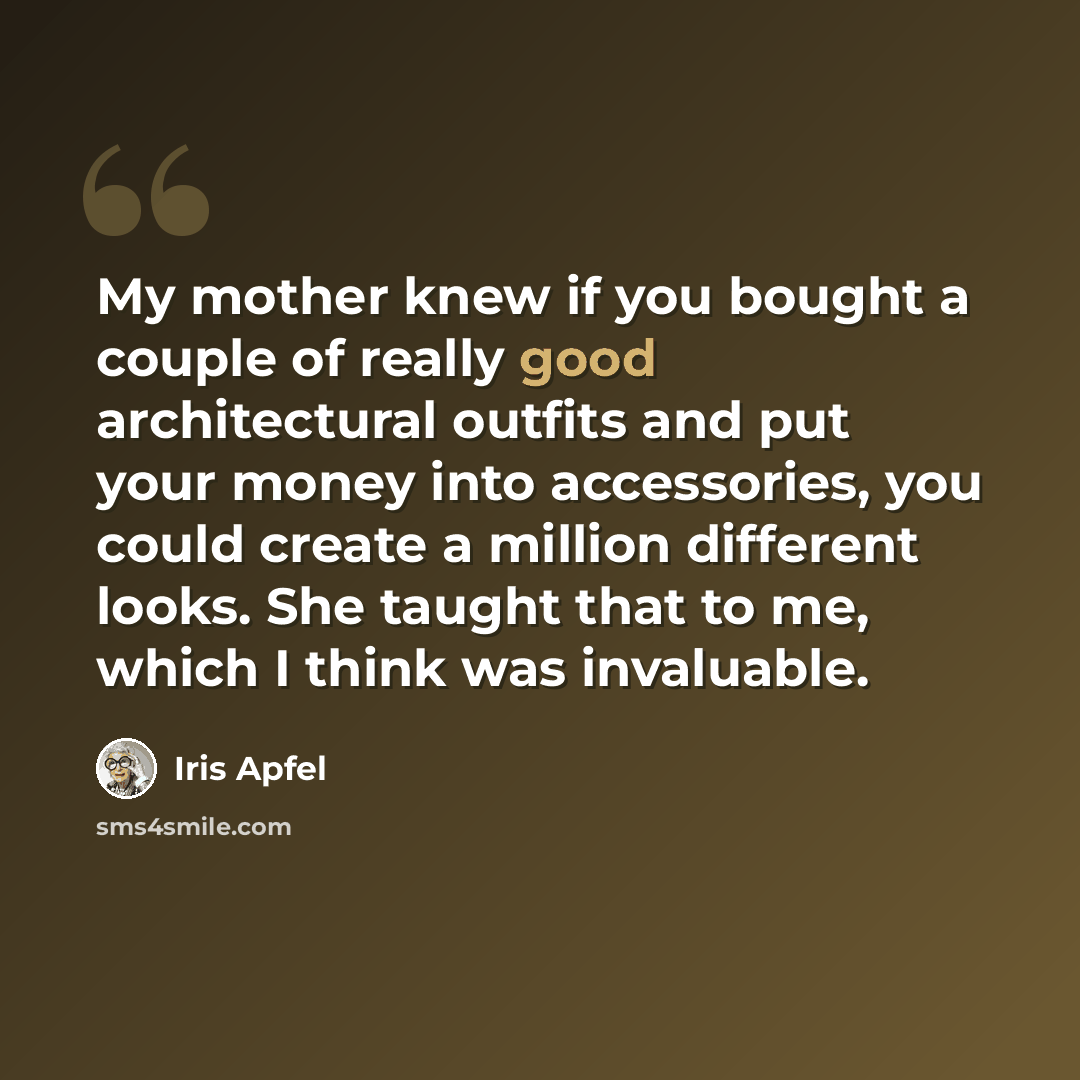 “My mother knew if you bought a couple of really good architectural outfits and put your money into accessories, you could create a million different looks. She taught that to me, which I think was invaluable.” quote by Iris Apfel