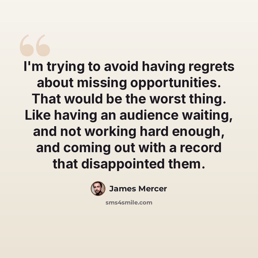 “I'm trying to avoid having regrets about missing opportunities. That would be the worst thing. Like having an audience waiting, and not working hard enough, and coming out with a record that disappointed them.” quote by James Mercer