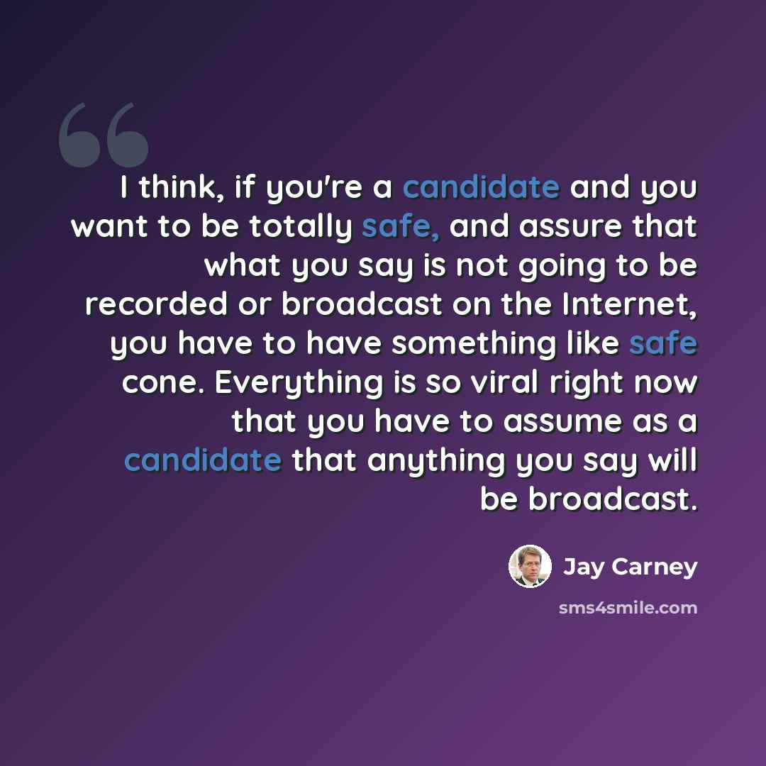 “I think, if you're a candidate and you want to be totally safe, and assure that what you say is not going to be recorded or broadcast on the Internet, you have to have something like safe cone. Everything is so viral right now that you have to assume as a candidate that anything you say will be…” quote by Jay Carney