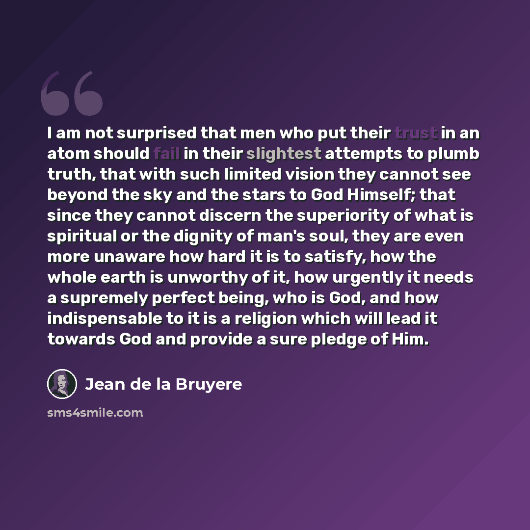 “I am not surprised that men who put their trust in an atom should fail in their slightest attempts to plumb truth, that with such limited vision they cannot see beyond the sky and the stars to God Himself; that since they cannot discern the superiority of what is spiritual or the dignity of man's…” quote by Jean de la Bruyere