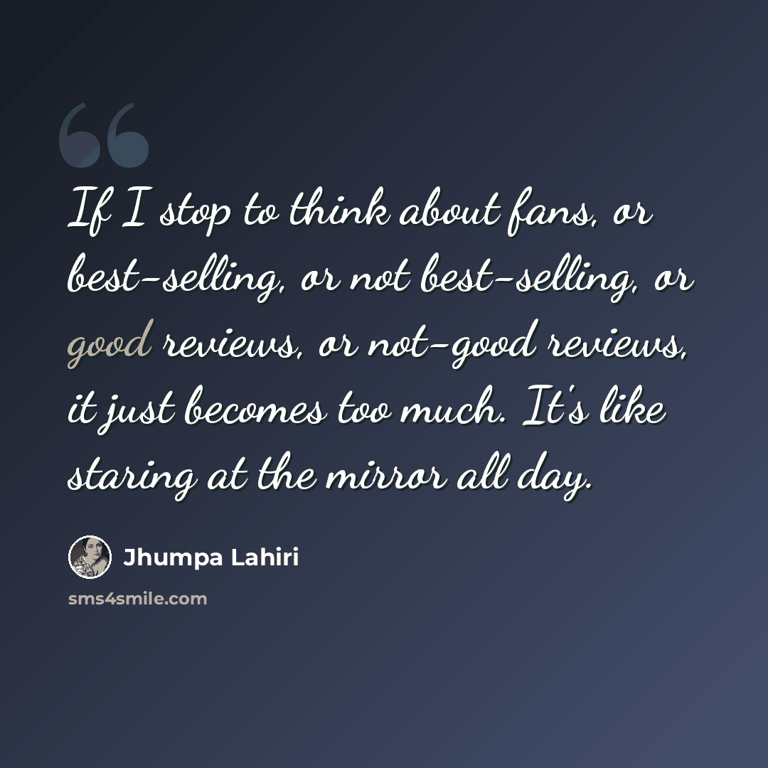 “If I stop to think about fans, or best-selling, or not best-selling, or good reviews, or not-good reviews, it just becomes too much. It's like staring at the mirror all day.” quote by Jhumpa Lahiri