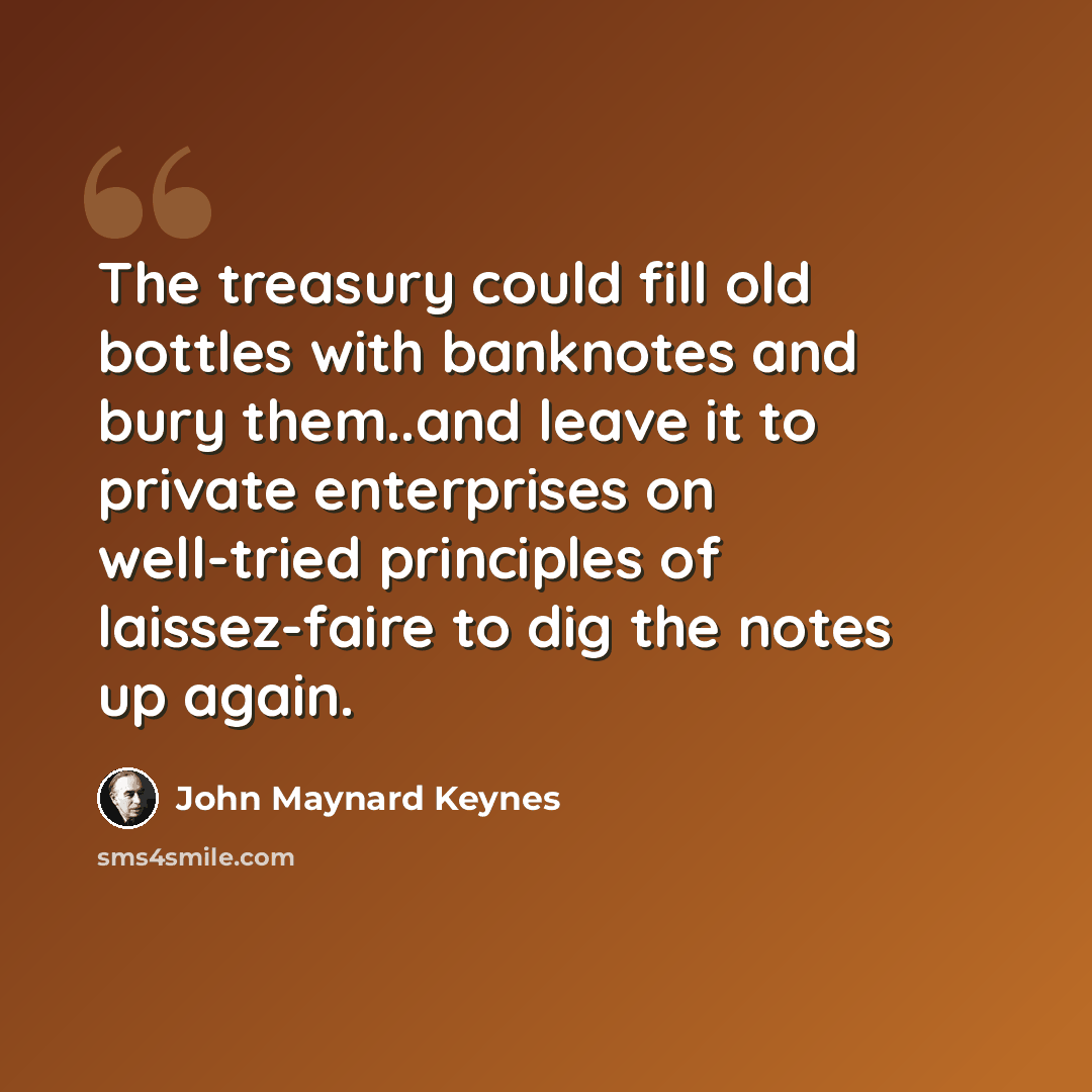 “The treasury could fill old bottles with banknotes and bury them..and leave it to private enterprises on well-tried principles of laissez-faire to dig the notes up again.” quote by John Maynard Keynes