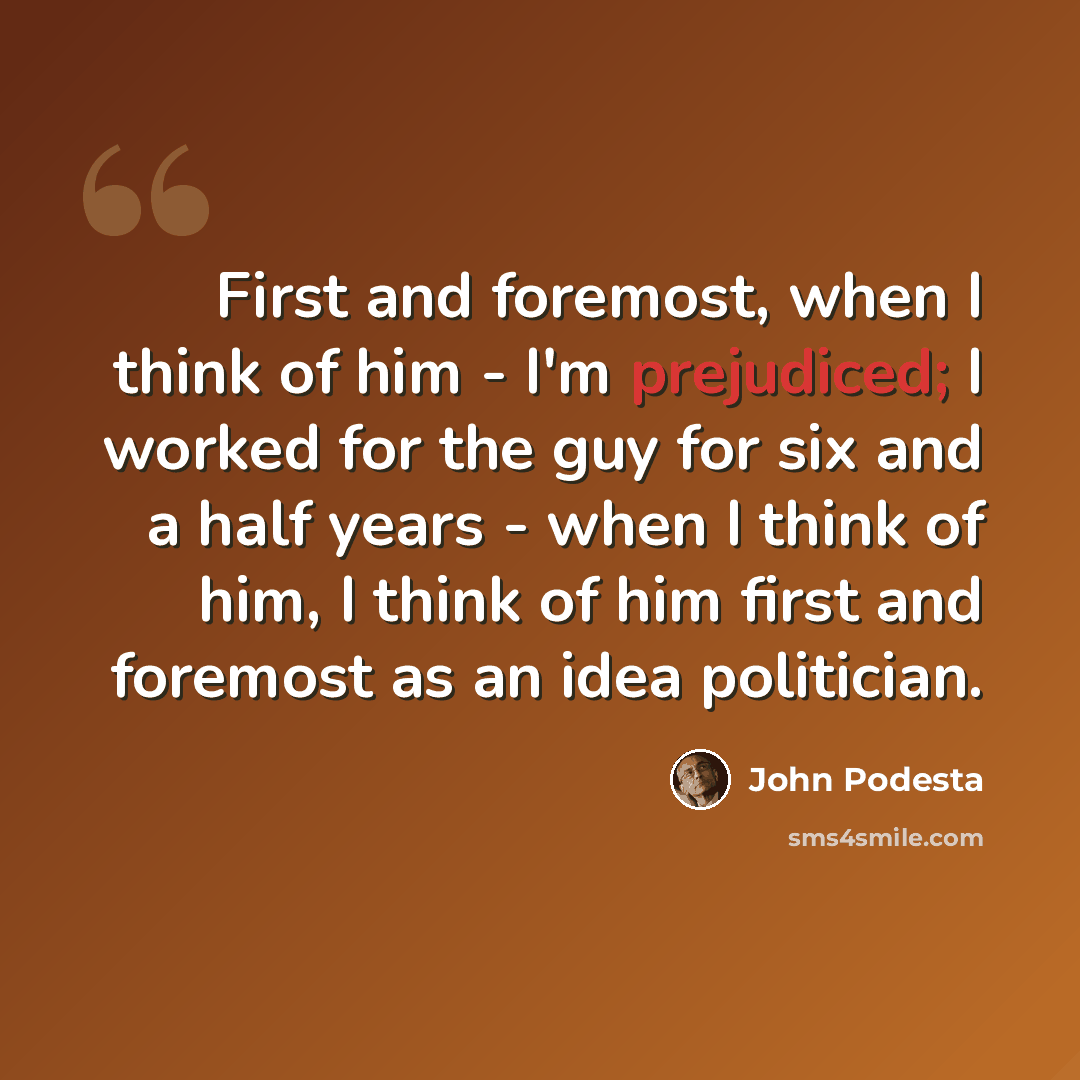 “First and foremost, when I think of him - I'm prejudiced; I worked for the guy for six and a half years - when I think of him, I think of him first and foremost as an idea politician.” quote by John Podesta