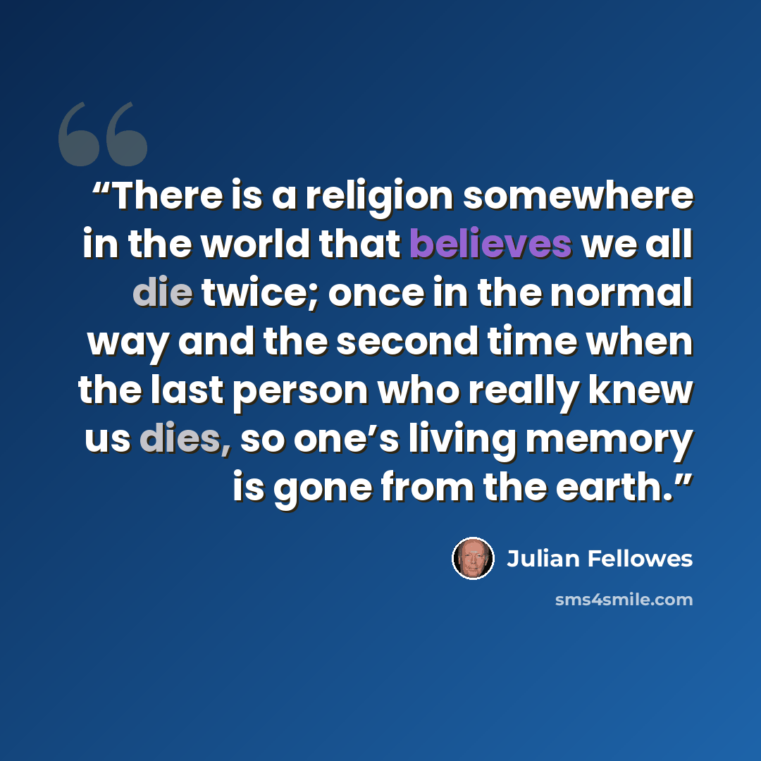 “There is a religion somewhere in the world that believes we all die twice; once in the normal way and the second time when the last person who really knew us dies, so one’s living memory is gone from the earth.” quote by Julian Fellowes