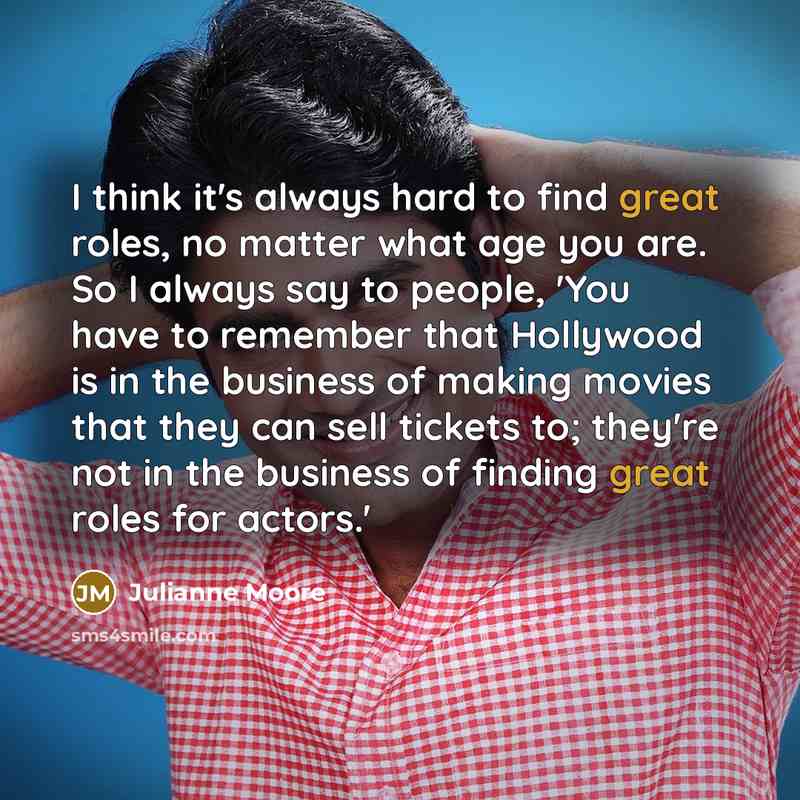 “I think it's always hard to find great roles, no matter what age you are. So I always say to people, 'You have to remember that Hollywood is in the business of making movies that they can sell tickets to; they're not in the business of finding great roles for actors.'” quote by Julianne Moore