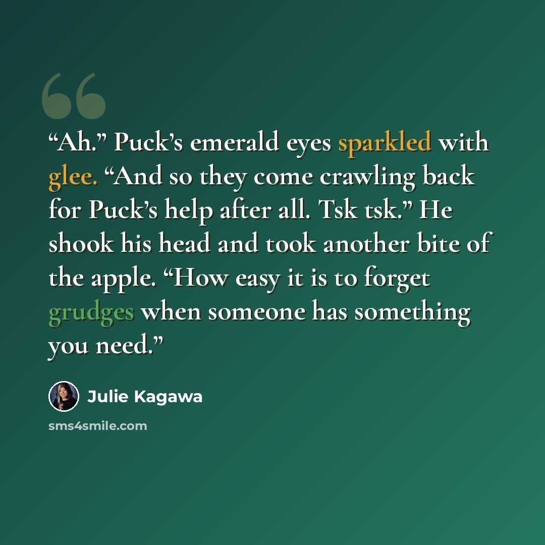 “Ah.” Puck’s emerald eyes sparkled with glee. “And so they come crawling back for Puck’s help after all. Tsk tsk.” He shook his head and took another bite of the apple. “How easy it is to forget grudges when someone has something you need.” quote by Julie Kagawa