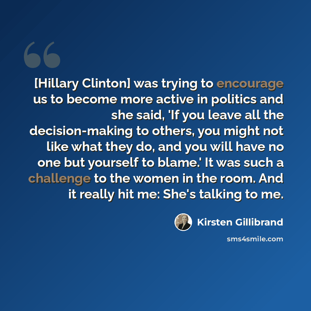 “[Hillary Clinton] was trying to encourage us to become more active in politics and she said, 'If you leave all the decision-making to others, you might not like what they do, and you will have no one but yourself to blame.' It was such a challenge to the women in the room. And it really hit me…” quote by Kirsten Gillibrand
