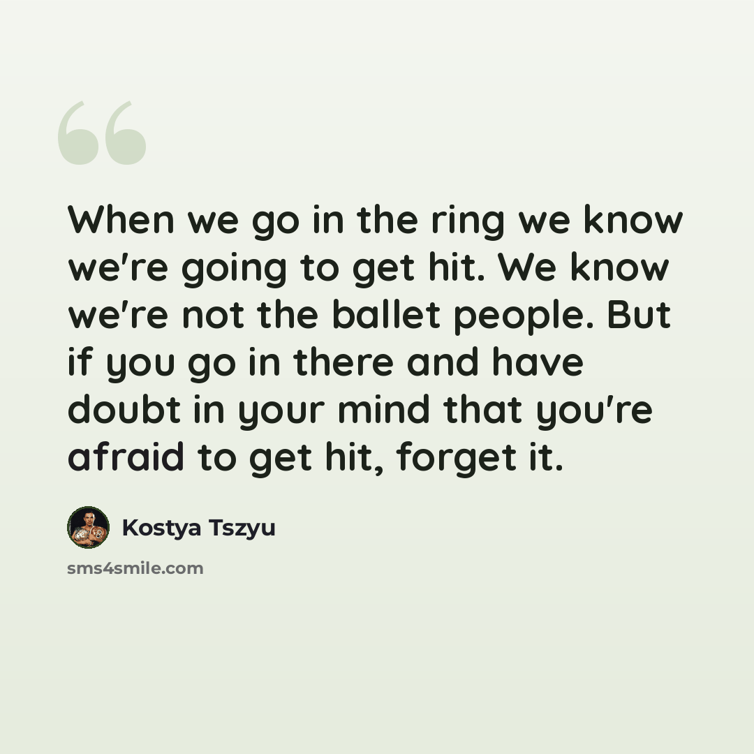 “When we go in the ring we know we're going to get hit. We know we're not the ballet people. But if you go in there and have doubt in your mind that you're afraid to get hit, forget it.” quote by Kostya Tszyu