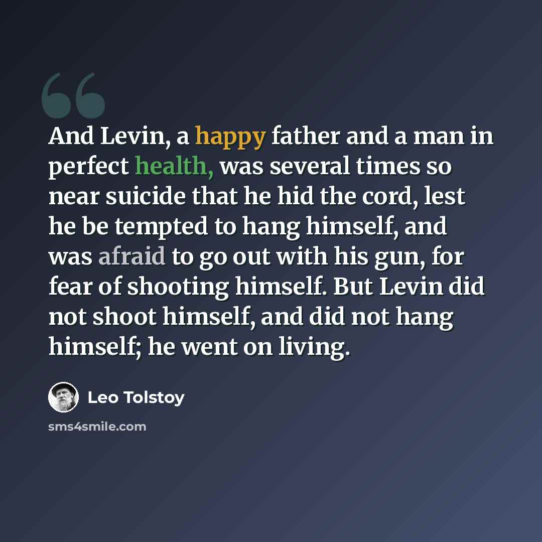 “And Levin, a happy father and a man in perfect health, was several times so near suicide that he hid the cord, lest he be tempted to hang himself, and was afraid to go out with his gun, for fear of shooting himself. But Levin did not shoot himself, and did not hang himself; he went on living.” quote by Leo Tolstoy