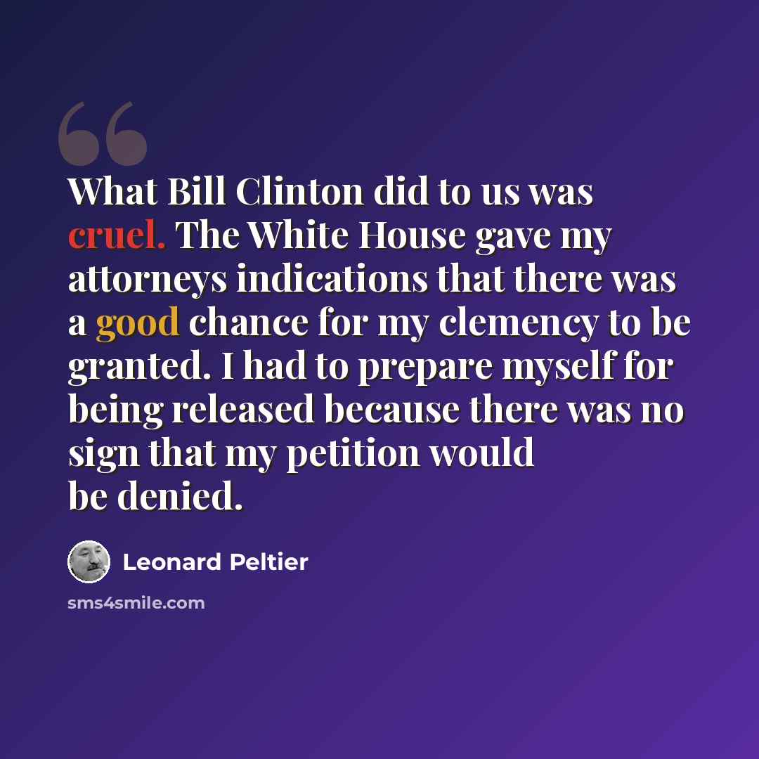 “What Bill Clinton did to us was cruel. The White House gave my attorneys indications that there was a good chance for my clemency to be granted. I had to prepare myself for being released because there was no sign that my petition would be denied.” quote by Leonard Peltier