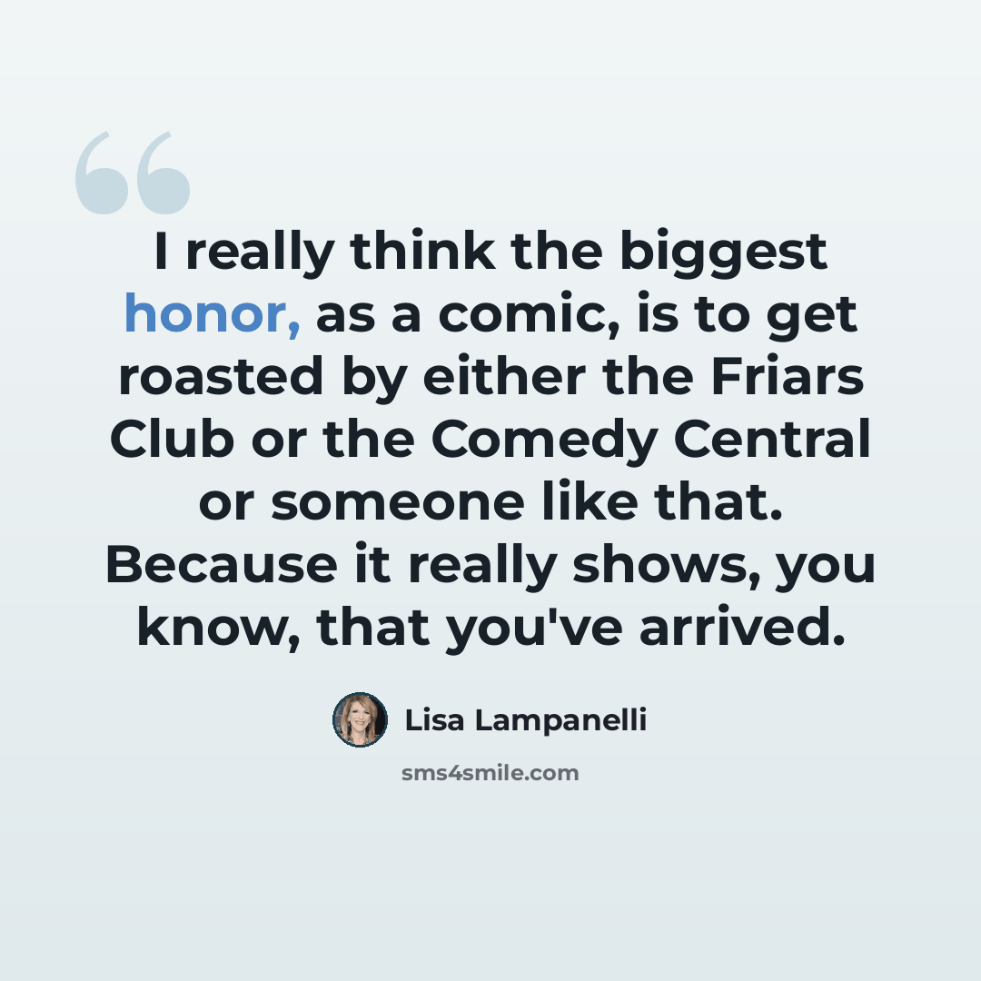“I really think the biggest honor, as a comic, is to get roasted by either the Friars Club or the Comedy Central or someone like that. Because it really shows, you know, that you've arrived.” quote by Lisa Lampanelli
