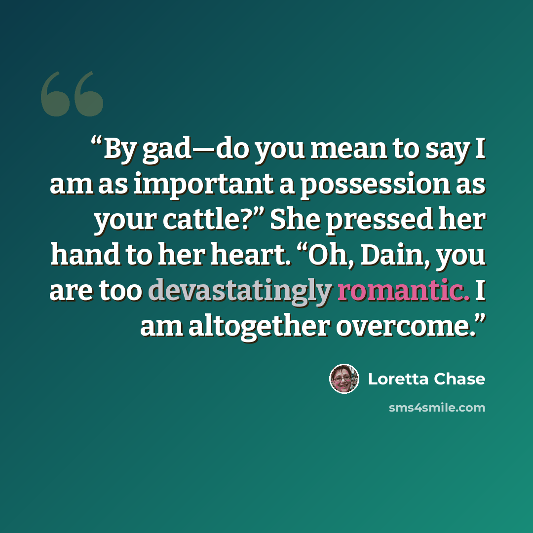 “By gad—do you mean to say I am as important a possession as your cattle?” She pressed her hand to her heart. “Oh, Dain, you are too devastatingly romantic. I am altogether overcome.” quote by Loretta Chase
