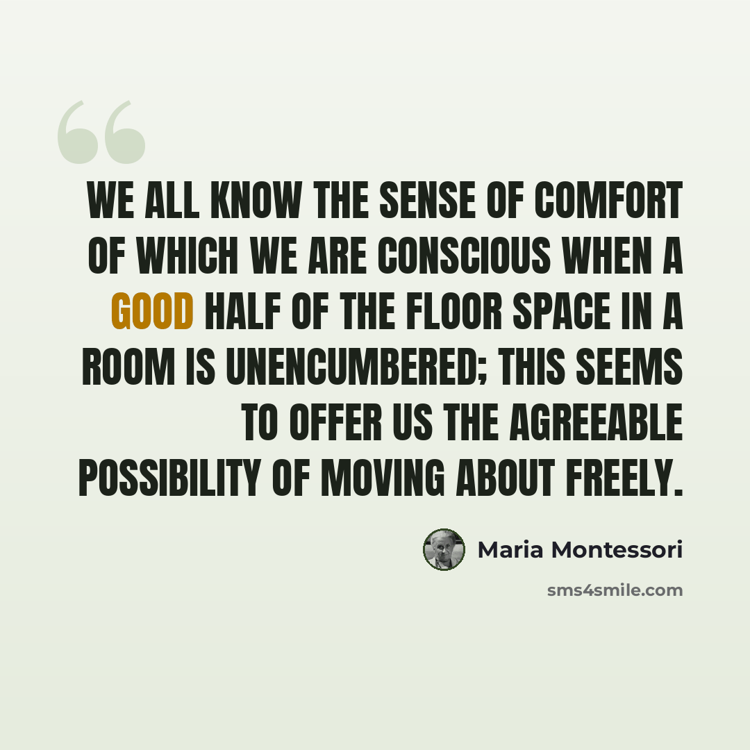 “We all know the sense of comfort of which we are conscious when a good half of the floor space in a room is unencumbered; this seems to offer us the agreeable possibility of moving about freely.” quote by Maria Montessori