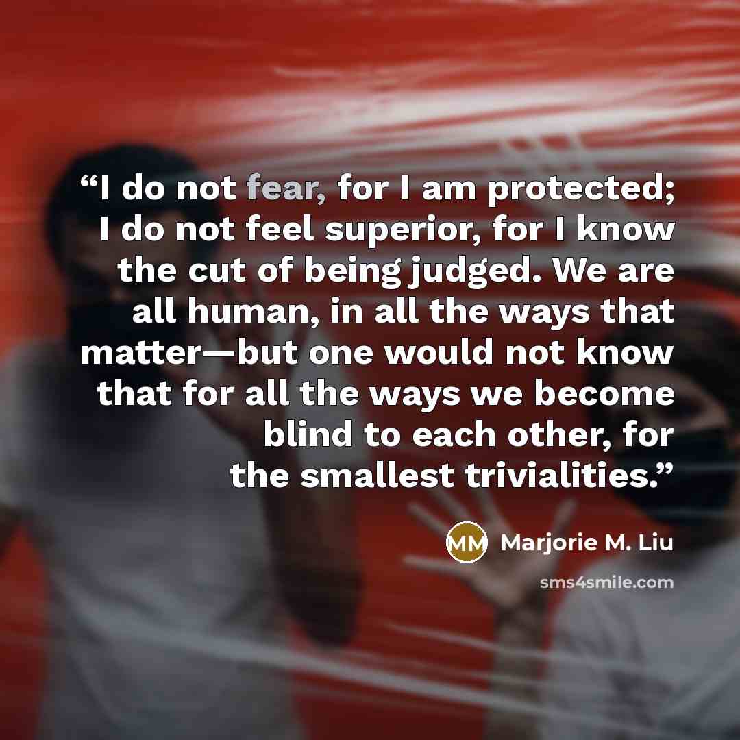 “I do not fear, for I am protected; I do not feel superior, for I know the cut of being judged. We are all human, in all the ways that matter—but one would not know that for all the ways we become blind to each other, for the smallest trivialities.” quote by Marjorie M. Liu