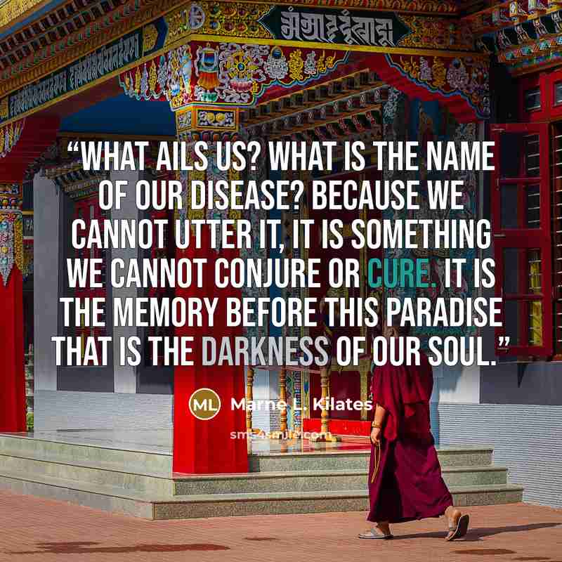 “What ails us? What is the name Of our disease? Because we cannot utter it, It is something we cannot conjure or cure. It is the memory before this Paradise That is the darkness of our soul.” quote by Marne L. Kilates