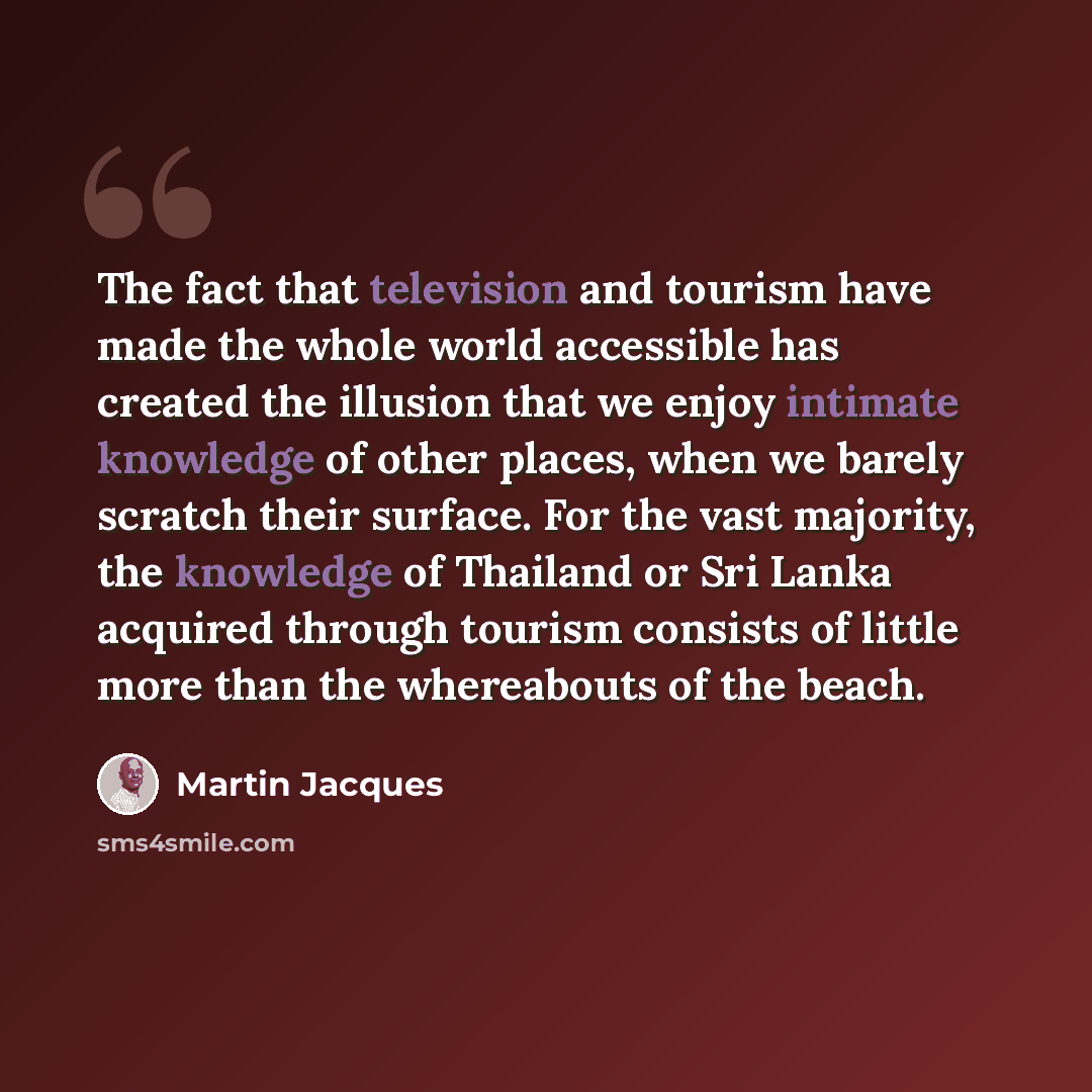 “The fact that television and tourism have made the whole world accessible has created the illusion that we enjoy intimate knowledge of other places, when we barely scratch their surface. For the vast majority, the knowledge of Thailand or Sri Lanka acquired through tourism consists of little more…” quote by Martin Jacques