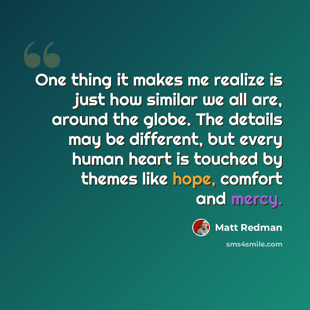 “One thing it makes me realize is just how similar we all are, around the globe. The details may be different, but every human heart is touched by themes like hope, comfort and mercy.” quote by Matt Redman