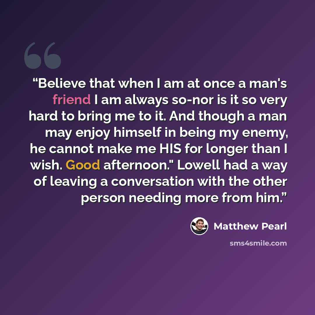 “Believe that when I am at once a man's friend I am always so-nor is it so very hard to bring me to it. And though a man may enjoy himself in being my enemy, he cannot make me HIS for longer than I wish. Good afternoon." Lowell had a way of leaving a conversation with the other person needing more…” quote by Matthew Pearl