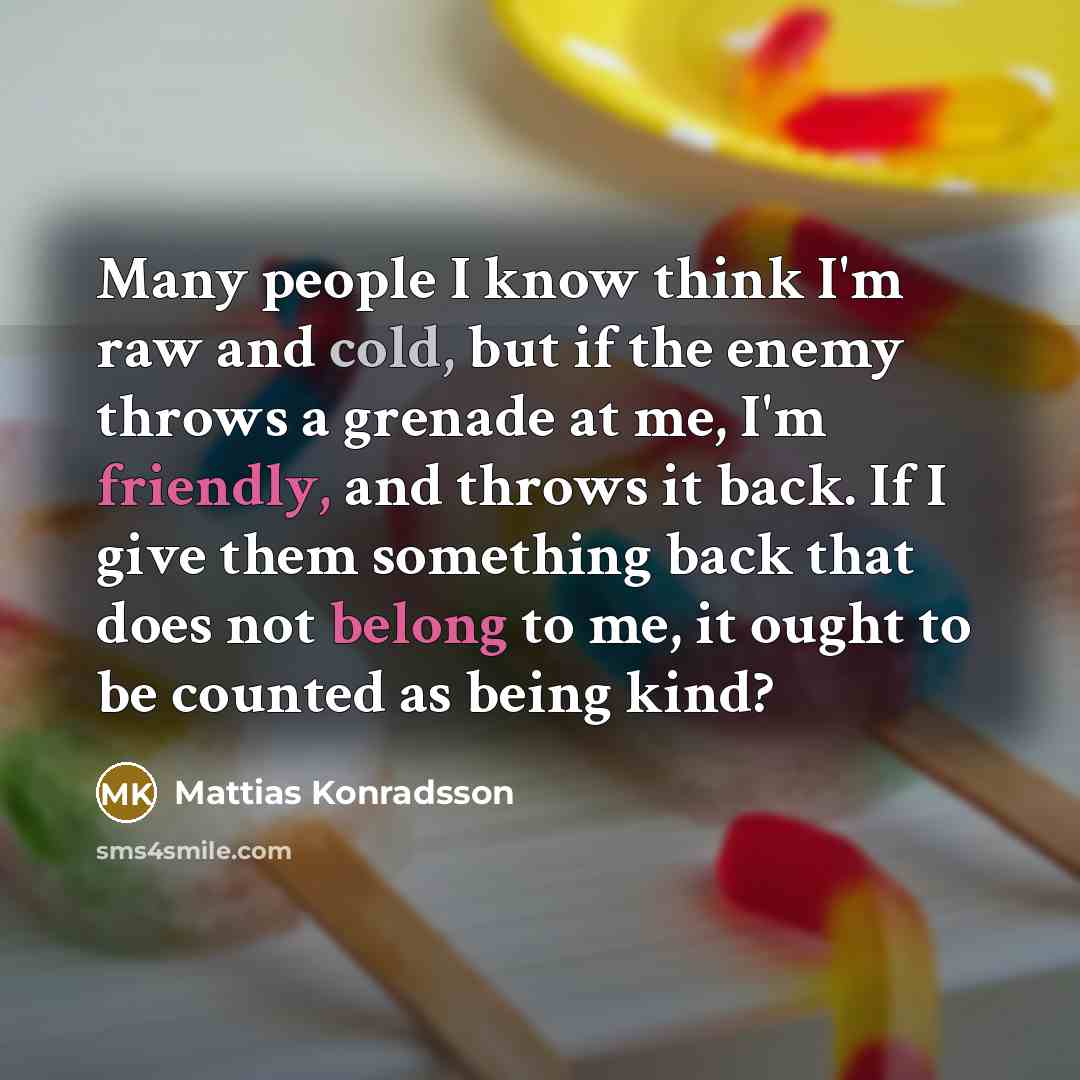 “Many people I know think I'm raw and cold, but if the enemy throws a grenade at me, I'm friendly, and throws it back. If I give them something back that does not belong to me, it ought to be counted as being kind?” quote by Mattias Konradsson