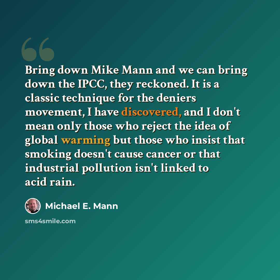 “Bring down Mike Mann and we can bring down the IPCC, they reckoned. It is a classic technique for the deniers movement, I have discovered, and I don't mean only those who reject the idea of global warming but those who insist that smoking doesn't cause cancer or that industrial pollution isn't…” quote by Michael E. Mann