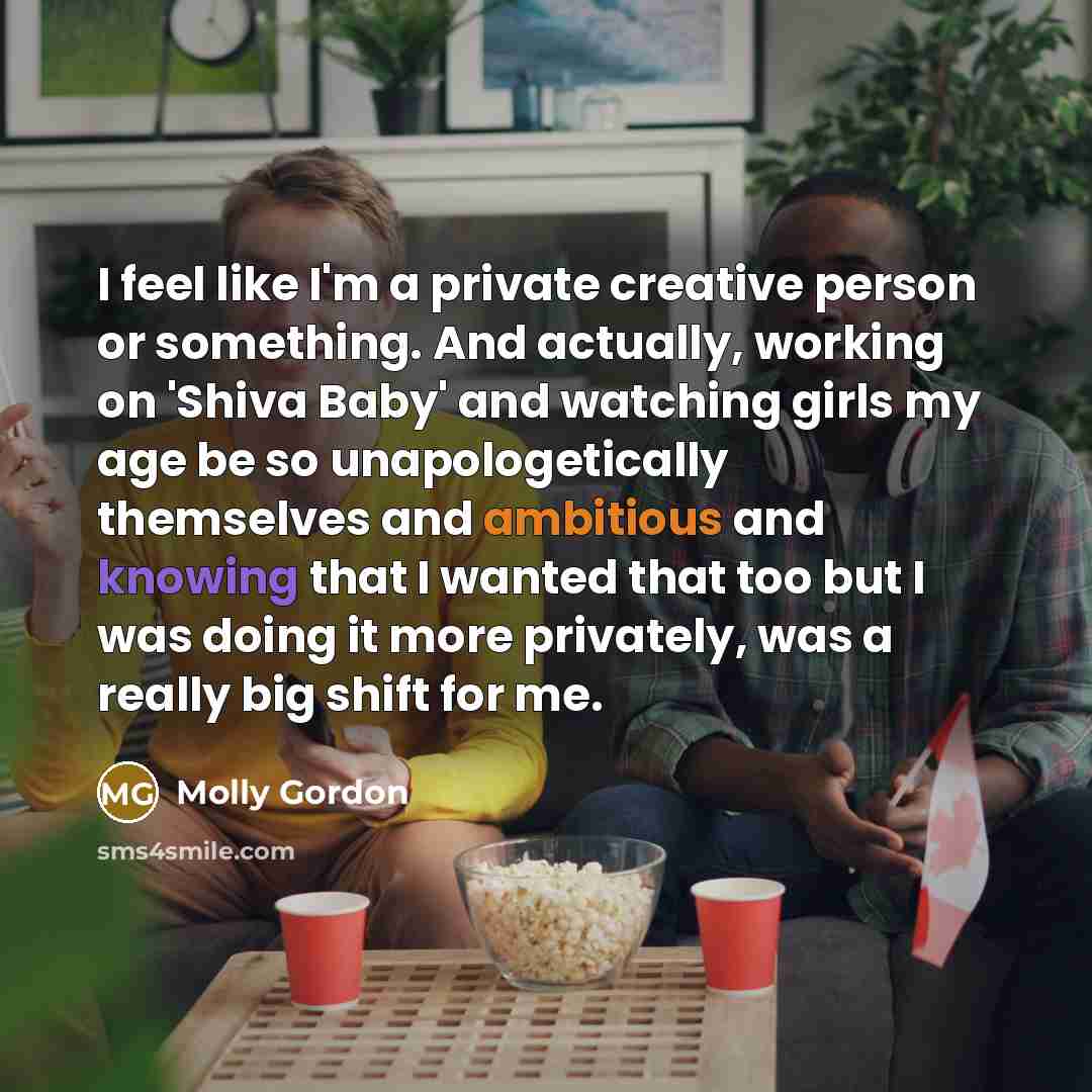 “I feel like I'm a private creative person or something. And actually, working on 'Shiva Baby' and watching girls my age be so unapologetically themselves and ambitious and knowing that I wanted that too but I was doing it more privately, was a really big shift for me.” quote by Molly Gordon