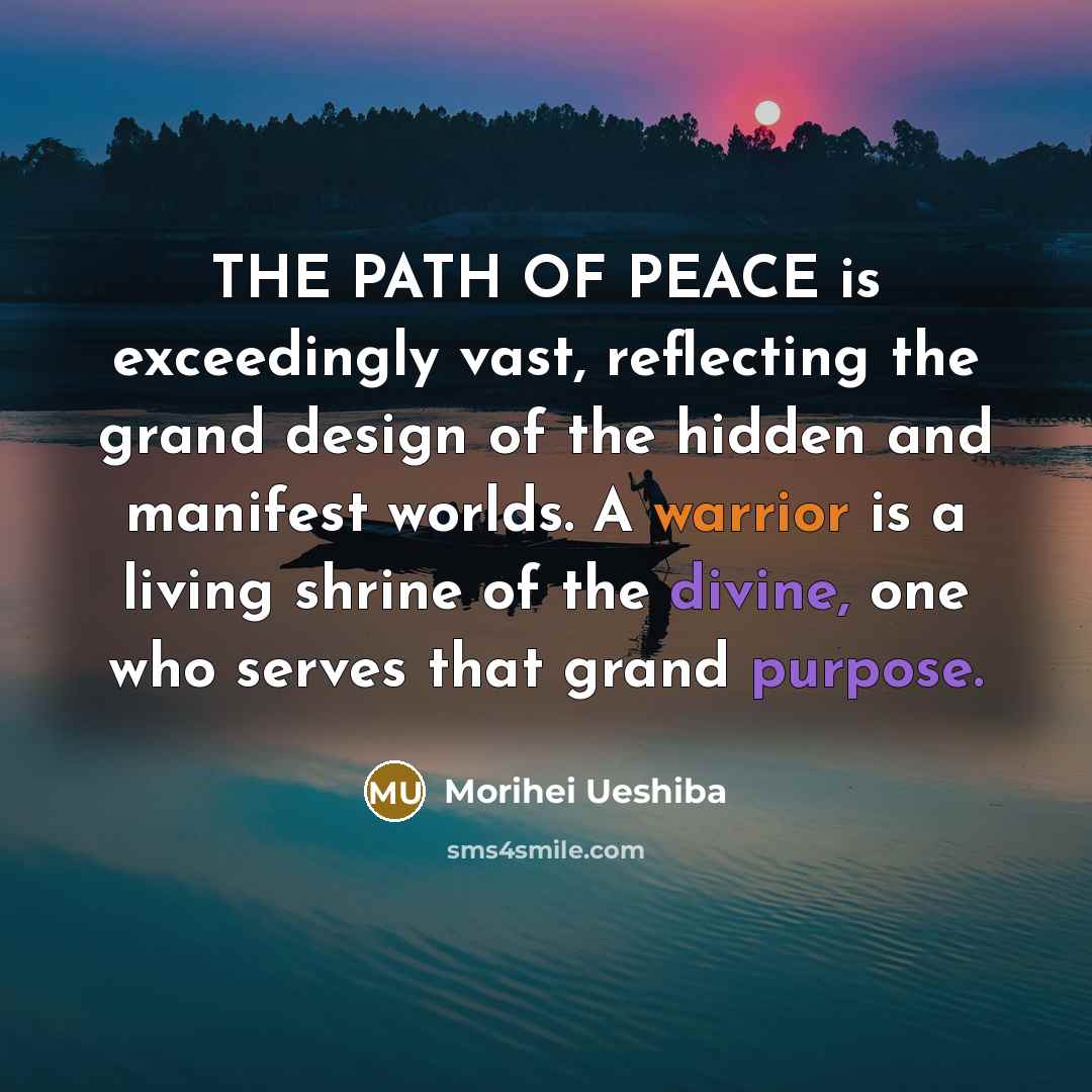 “THE PATH OF PEACE is exceedingly vast, reflecting the grand design of the hidden and manifest worlds. A warrior is a living shrine of the divine, one who serves that grand purpose.” quote by Morihei Ueshiba