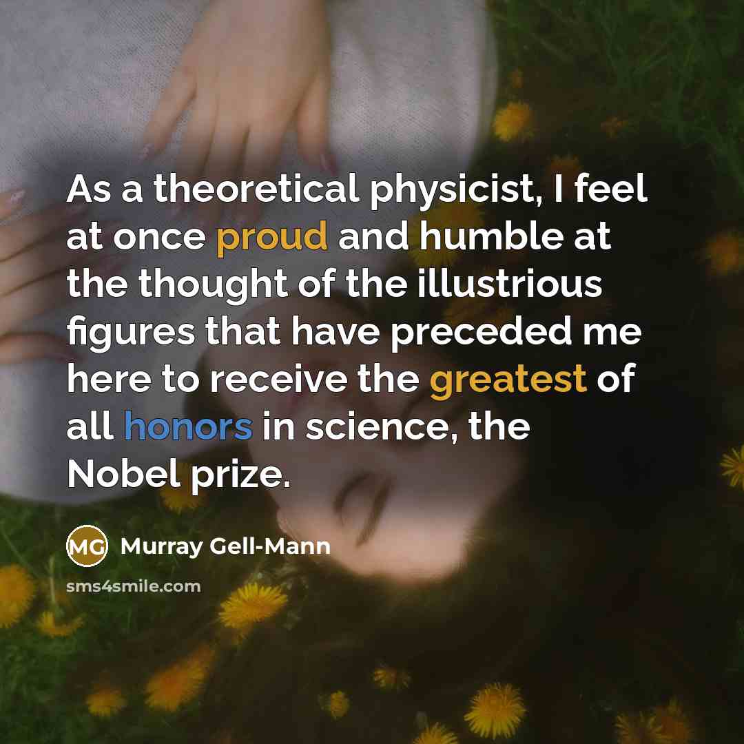 “As a theoretical physicist, I feel at once proud and humble at the thought of the illustrious figures that have preceded me here to receive the greatest of all honors in science, the Nobel prize.” quote by Murray Gell-Mann